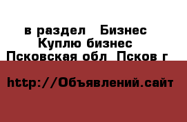  в раздел : Бизнес » Куплю бизнес . Псковская обл.,Псков г.